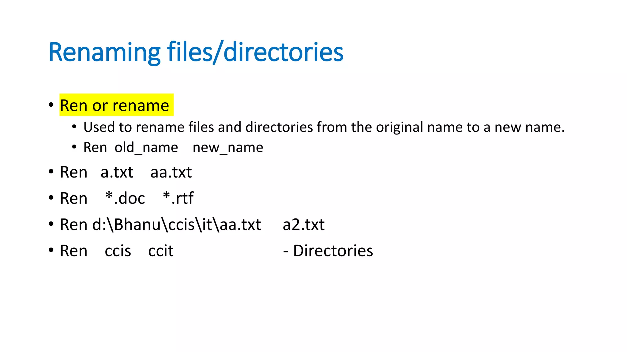 Renaming files/directories
• Ren or rename
• Used to rename files and directories from the original name to a new name.
• Ren old_name new_name
• Ren a.txt aa.txt
• Ren *.doc *.rtf
• Ren d:Bhanuccisitaa.txt a2.txt
• Ren ccis ccit - Directories
 