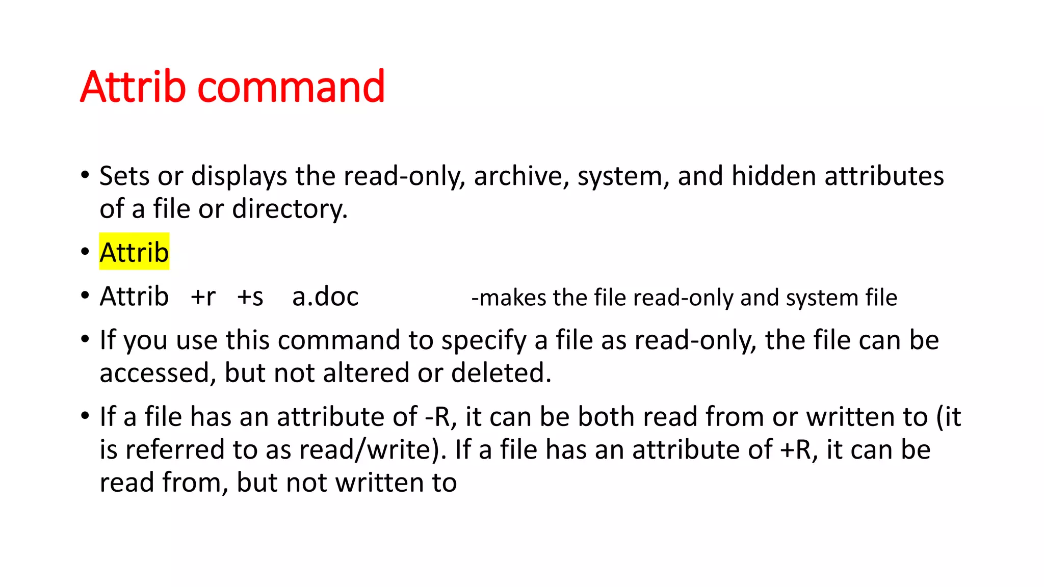 Attrib command
• Sets or displays the read-only, archive, system, and hidden attributes
of a file or directory.
• Attrib
• Attrib +r +s a.doc -makes the file read-only and system file
• If you use this command to specify a file as read-only, the file can be
accessed, but not altered or deleted.
• If a file has an attribute of -R, it can be both read from or written to (it
is referred to as read/write). If a file has an attribute of +R, it can be
read from, but not written to
 