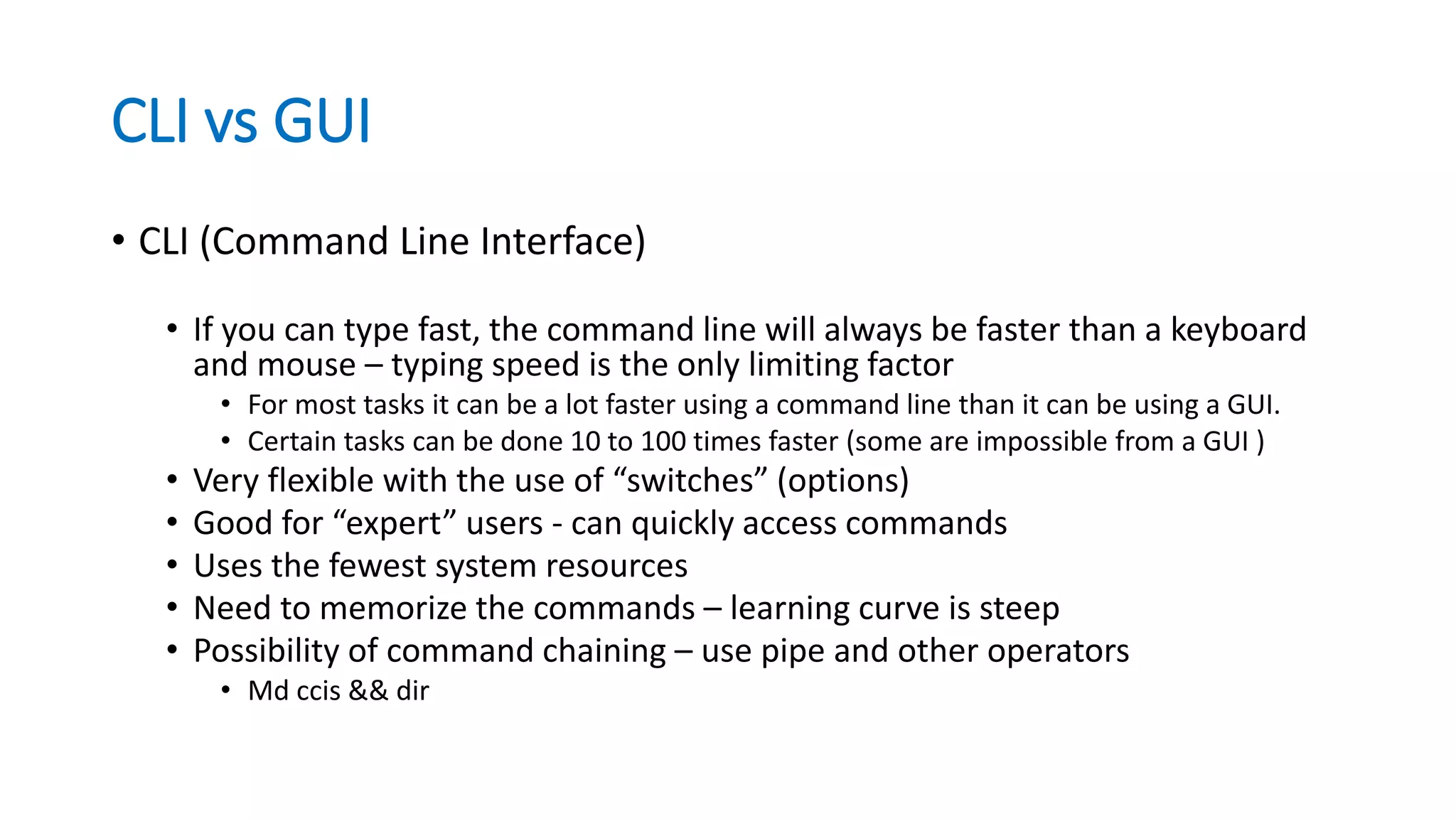 CLI vs GUI
• CLI (Command Line Interface)
• If you can type fast, the command line will always be faster than a keyboard
and mouse – typing speed is the only limiting factor
• For most tasks it can be a lot faster using a command line than it can be using a GUI.
• Certain tasks can be done 10 to 100 times faster (some are impossible from a GUI )
• Very flexible with the use of “switches” (options)
• Good for “expert” users - can quickly access commands
• Uses the fewest system resources
• Need to memorize the commands – learning curve is steep
• Possibility of command chaining – use pipe and other operators
• Md ccis && dir
 