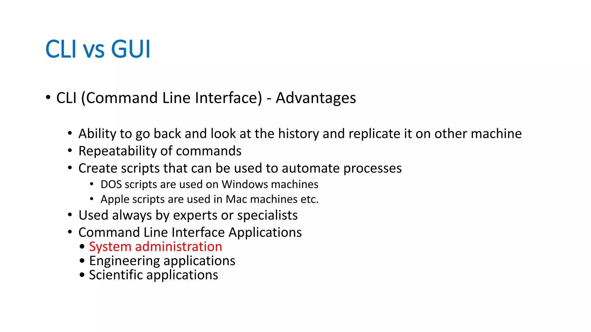 CLI vs GUI
• CLI (Command Line Interface) - Advantages
• Ability to go back and look at the history and replicate it on other machine
• Repeatability of commands
• Create scripts that can be used to automate processes
• DOS scripts are used on Windows machines
• Apple scripts are used in Mac machines etc.
• Used always by experts or specialists
• Command Line Interface Applications
• System administration
• Engineering applications
• Scientific applications
 