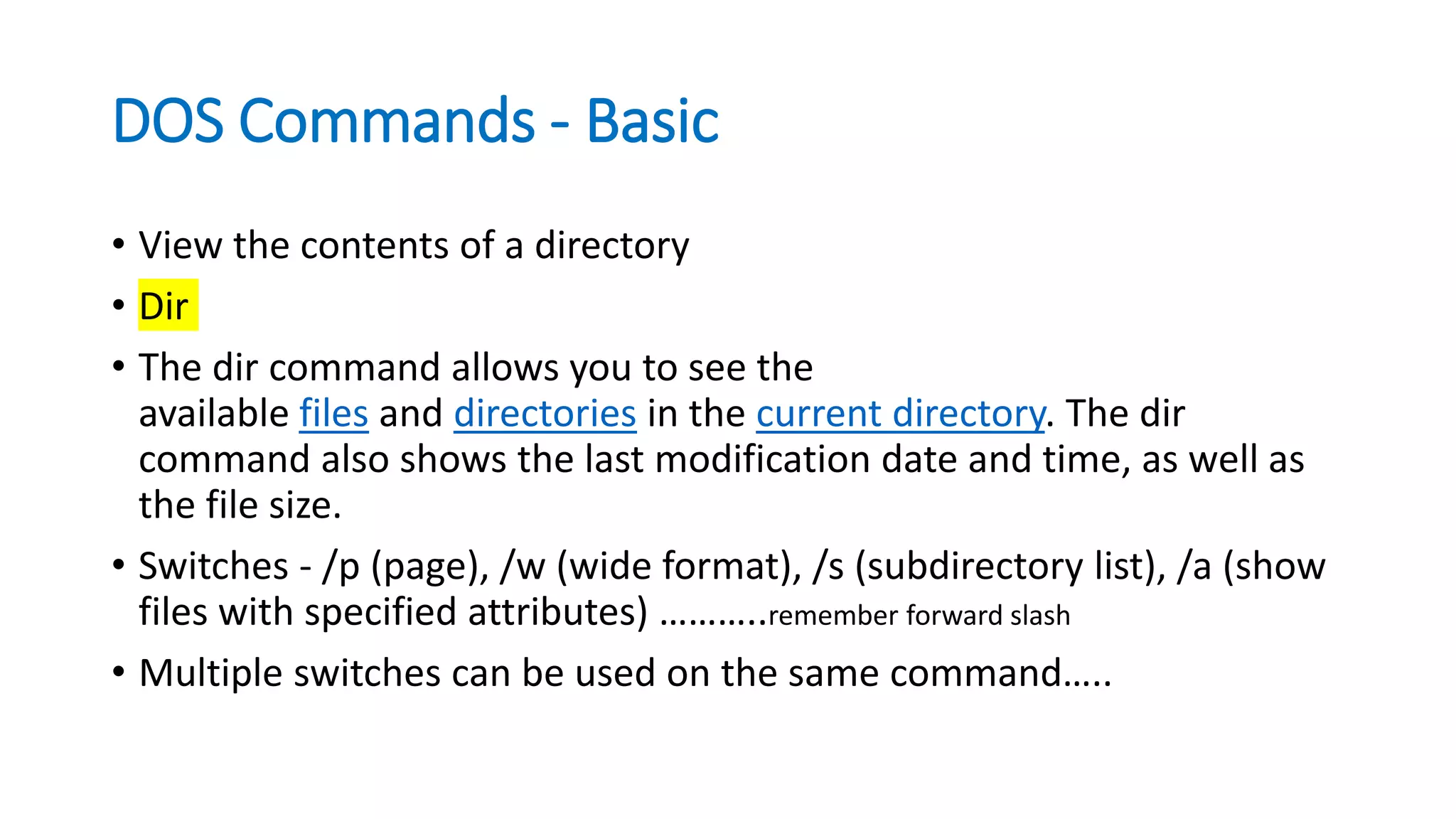 DOS Commands - Basic
• View the contents of a directory
• Dir
• The dir command allows you to see the
available files and directories in the current directory. The dir
command also shows the last modification date and time, as well as
the file size.
• Switches - /p (page), /w (wide format), /s (subdirectory list), /a (show
files with specified attributes) ………..remember forward slash
• Multiple switches can be used on the same command…..
 
