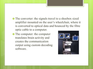  The converter: the signals travel to a shoebox sized
amplifier mounted on the user’s wheelchair, where it
is converted to optical data and bounced by the fibre
optic cable to a computer.
 The computer: the computer
translates brain activity and
creates the communication
output using custom decoding
software.
 