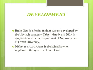 DEVELOPMENT
 Brain Gate is a brain implant system developed by
the bio-tech company Cyber kinetics in 2003 in
conjunction with the Department of Neuroscience
at brown university.
 Nicholas HALSOPULES is the scientist who
implement the system of Brain Gate
 