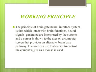 WORKING PRINCIPLE
 The principle of brain gate neural interface system
is that which intact with brain functions, neural
signals generated are interpreted by the systems
and a cursor is shown to the user on a computer
screen that provides an alternate brain gate
pathway. The user can use that cursor to control
the computer, just as a mouse is used.
 