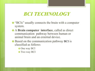 BCI TECHNOLOGY
 “BCIs” usually connects the brain with a computer
system.
 A Brain computer interface, called as direct
communication pathway between human or
animal brain and an external device.
 Based on the communication pathway BCI is
classified as follows
 One way BCI
 Two way BCI
 