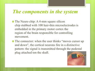 The components in the system
 The Neuro chip: A 4-mm square silicon
chip stubbed with 100 hair-thin microelectrodes is
embedded in the primary motor cortex the
region of the brain responsible for controlling
movement.
 The connector: when the user thinks “moves cursor up
and down", the cortical neurons fire in a distinctive
pattern: the signal is transmitted through the pedestal
plug attached ton the skull.
 