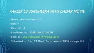 FAKEER OF JUNGHEERA WITH GADAR MOVIE
• Name : chauhan Urvashi N.
• Roll : 41
• Paper no : 4
• Enrollment no : 2069108420190008
• Email Id : urvashichauhan157@gmail.com
• Submitted to : Smt. S.B Gardi, Department of MK Bhavnagar Uni.
 