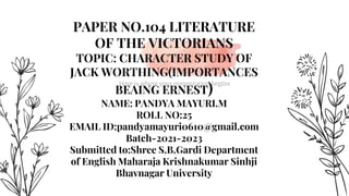 Here is where your presentation begins
PAPER NO.104 LITERATURE
OF THE VICTORIANS
TOPIC: CHARACTER STUDY OF
JACK WORTHING(IMPORTANCES
BEAING ERNEST)
NAME: PANDYA MAYURI.M
ROLL NO:25
EMAIL ID:pandyamayuri0610@gmail.com
Batch-2021-2023
Submitted to:Shree S.B.Gardi Department
of English Maharaja Krishnakumar Sinhji
Bhavnagar University
 
