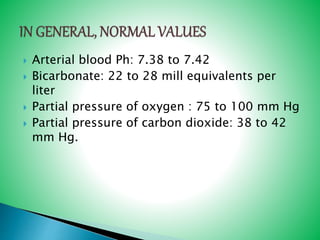  Arterial blood Ph: 7.38 to 7.42
 Bicarbonate: 22 to 28 mill equivalents per
liter
 Partial pressure of oxygen : 75 to 100 mm Hg
 Partial pressure of carbon dioxide: 38 to 42
mm Hg.
 
