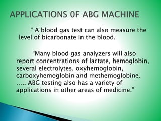“ A blood gas test can also measure the
level of bicarbonate in the blood.
“Many blood gas analyzers will also
report concentrations of lactate, hemoglobin,
several electrolytes, oxyhemoglobin,
carboxyhemoglobin and methemoglobine.
….. ABG testing also has a variety of
applications in other areas of medicine.”
 