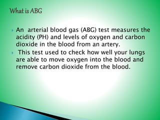  An arterial blood gas (ABG) test measures the
acidity (PH) and levels of oxygen and carbon
dioxide in the blood from an artery.
 This test used to check how well your lungs
are able to move oxygen into the blood and
remove carbon dioxide from the blood.
 