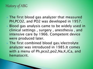  The first blood gas analyzer that measured
PH,PCO2, and PO2 was developed in 1957.
 Blood gas analysis came to be widely used in
clinical settings , surgery , anesthesia , and
intensive care by 1966. Competent device
were produced later.
 The first combined blood gas/electrolyte
analyzer was introduced in 1985.It comes
with a menu of Ph,pco2,po2,Na,K,iCa, and
hematocrit.
 