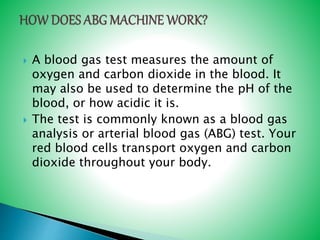  A blood gas test measures the amount of
oxygen and carbon dioxide in the blood. It
may also be used to determine the pH of the
blood, or how acidic it is.
 The test is commonly known as a blood gas
analysis or arterial blood gas (ABG) test. Your
red blood cells transport oxygen and carbon
dioxide throughout your body.
 