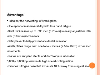 Advantage
• Ideal for the harvesting of small grafts
• Exceptional maneuverability with less hand fatigue
•Graft thicknesses up to .030 inch (0.76mm) in easily adjustable .002
inch (0.05mm) increments
•Safety lever to help prevent accidental activation
•Width plates range from one to four inches (2.5 to 10cm) in one inch
increments
•Blades are supplied sterile and don’t require lubrication
5,000 – 6,000 cycles/minute high speed cutting action
•Includes nitrogen hose that exhausts 10 ft. away from surgical site
 