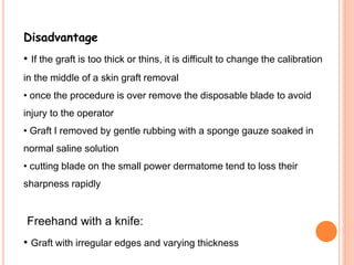 Disadvantage
• If the graft is too thick or thins, it is difficult to change the calibration
in the middle of a skin graft removal
• once the procedure is over remove the disposable blade to avoid
injury to the operator
• Graft I removed by gentle rubbing with a sponge gauze soaked in
normal saline solution
• cutting blade on the small power dermatome tend to loss their
sharpness rapidly
Freehand with a knife:
• Graft with irregular edges and varying thickness
 