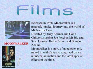 MOONWALKER   Films Released in 1988, Moonwalker is a magical, musical journey into the world of Michael Jackson. Directed by Jerry Kramer and Colin Chilvers, starring Joe Pesci as Mr Big and Sean Lennon, Kellie Parker and Brandon Adams. Moonwalker is a story of good over evil, mixed in with fantastic songs and dance numbers, animation and the latest special effects of the time.  