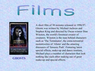 Films GHOSTS   A short film of 38 minutes released in 1996/97, Ghosts was written by Michael Jackson and Stephen King and directed by Oscar-winner Stan Winston, the world's foremost creator of creatures. Winston is the man behind characters such as 'The Terminator', the extra-terrestrial monstrosities of 'Aliens' and the amazing dinosaurs of 'Jurassic Park'. Featuring latest special effects, make-up and dance routines, Michael plays a number of characters that look nothing like each other making use of great make-up and special effects.  