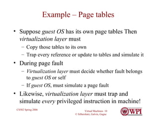 Example – Page tables Suppose  guest OS  has its own page tables Then  virtualization layer  must Copy those tables to its own Trap every reference or update to tables and simulate it During page fault Virtualization layer  must decide whether fault belongs to  guest OS  or self If  guest OS , must simulate a page fault Likewise,  virtualization layer  must trap and simulate  every  privileged instruction in machine! 