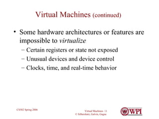 Virtual Machines  (continued) Some hardware architectures or features are impossible to  virtualize Certain registers or state not exposed Unusual devices and device control Clocks, time, and real-time behavior 