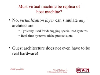 Must virtual machine be replica of host machine? No,  virtualization layer  can simulate  any  architecture Typically used for debugging specialized systems Real-time systems, niche products, etc. Guest architecture does not even have to be real hardware! 