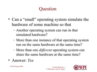 Question Can a “small” operating system simulate the hardware of some machine so that Another operating system can run in that simulated hardware? More than one instance of that operating system run on the same hardware at the same time? More than one  different  operating system can share the same hardware at the same time? Answer:  Yes 
