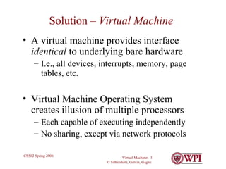 Solution –  Virtual Machine A virtual machine provides interface  identical  to underlying bare hardware I.e., all devices, interrupts, memory, page tables, etc. Virtual Machine Operating System creates illusion of multiple processors Each capable of executing independently No sharing, except via network protocols 