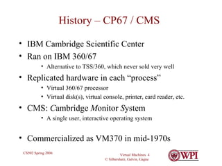 History – CP67 / CMS IBM Cambridge Scientific Center Ran on IBM 360/67  Alternative to TSS/360, which never sold very well Replicated hardware in each “process” Virtual 360/67 processor Virtual disk(s), virtual console, printer, card reader, etc. CMS:  C ambridge  M onitor  S ystem A single user, interactive operating system Commercialized as VM370 in mid-1970s 