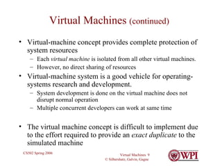 Virtual Machines  (continued) Virtual-machine concept provides complete protection of system resources  Each  virtual machine  is isolated from all other virtual machines. However, no direct sharing of resources Virtual-machine system is a good vehicle for operating-systems research and development.  System development is done on the virtual machine does not disrupt normal operation Multiple concurrent developers can work at same time The virtual machine concept is difficult to implement due to the effort required to provide an  exact duplicate  to the simulated machine 