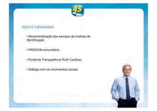 ISSO É CIDADANIA

  • Descentralização dos serviços do Instituto de
  Identificação;


  • PROCON comunitário;


  • Portal da Transparência Ruth Cardoso;


  • Diálogo com os movimentos sociais.
 