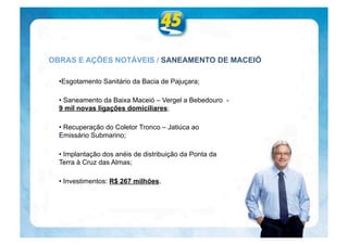 OBRAS E AÇÕES NOTÁVEIS / SANEAMENTO DE MACEIÓ

  •Esgotamento Sanitário da Bacia de Pajuçara;

  • Saneamento da Baixa Maceió – Vergel a Bebedouro -
  9 mil novas ligações domiciliares;

  • Recuperação do Coletor Tronco – Jatiúca ao
  Emissário Submarino;

  • Implantação dos anéis de distribuição da Ponta da
  Terra à Cruz das Almas;

  • Investimentos: R$ 267 milhões.
 