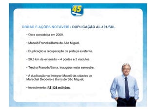 OBRAS E AÇÕES NOTÁVEIS / DUPLICAÇÃO AL-101/SUL

  • Obra concebida em 2009.

  • Maceió/Francês/Barra de São Miguel.

  • Duplicação e recuperação da pista já existente.

  • 28,5 km de extensão – 4 pontes e 3 viadutos.

  • Trecho Francês/Barra, inaugura neste semestre.

  • A duplicação vai integrar Maceió às cidades de
  Marechal Deodoro e Barra de São Miguel;

  • Investimento: R$ 138 milhões.
 