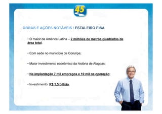 OBRAS E AÇÕES NOTÁVEIS / ESTALEIRO EISA


  • O maior da América Latina – 2 milhões de metros quadrados de
  área total.


  • Com sede no município de Coruripe;


  • Maior investimento econômico da história de Alagoas;


  • Na implantação 7 mil empregos e 10 mil na operação;


  • Investimento: R$ 1.5 bilhão.
 