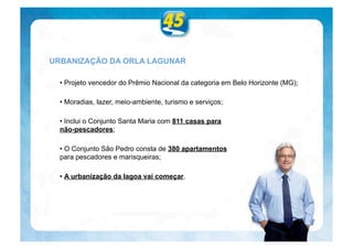 URBANIZAÇÃO DA ORLA LAGUNAR

  • Projeto vencedor do Prêmio Nacional da categoria em Belo Horizonte (MG);

  • Moradias, lazer, meio-ambiente, turismo e serviços;

  • Inclui o Conjunto Santa Maria com 811 casas para
  não-pescadores;

  • O Conjunto São Pedro consta de 380 apartamentos
  para pescadores e marisqueiras;

  • A urbanização da lagoa vai começar.
 