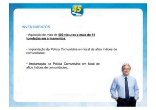 INVESTIMENTOS

  • Aquisição de mais de 400 viaturas e mais de 15
  toneladas em armamentos;


  • Implantação da Polícia Comunitária em local de altos índices de
  comunidades;


  • Implantação da Polícia Comunitária em local de
  altos índices de comunidades;
 