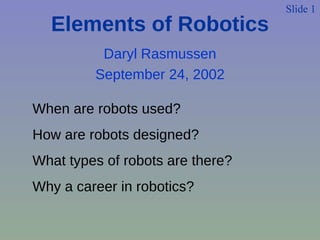 Daryl Rasmussen September 24, 2002 Slide 1 When are robots used? How are robots designed? What types of robots are there? Why a career in robotics? Elements of Robotics 