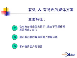 有效  &  有特色的媒体方案 主要特征 :  在有充分理由的支持下 , 提出不同媒体预算的考虑 / 变化 展示有创意的媒体策略 / 提案风格 客户使用客户的语言 7 8 9 