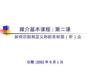 如何识别和定义你的目标观（听）众 日期 :2002 年 9 月 1 日 媒介基本课程 : 第二课 