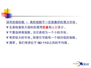 误导的指标数  -  高的指数不一定是最好的潜力市场 . 总是检查较大指标的使用 数量 和 人口 多少 . 不要选择高指数 , 当它表现为一个小的市场 . 考虑较大的市场 , 即使它可能有一个相对低的指数 . 通常 ,  我们考虑处于 90-110 之间的平均值 . 