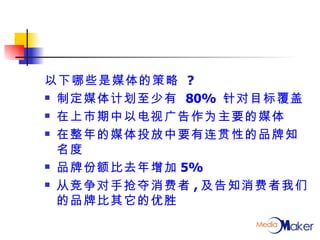 以下哪些是媒体的策略  ? 制定媒体计划至少有  80%  针对目标覆盖 在上市期中以电视广告作为主要的媒体 在整年的媒体投放中要有连贯性的品牌知名度 品牌份额比去年增加 5% 从竞争对手抢夺消费者 , 及告知消费者我们的品牌比其它的优胜 