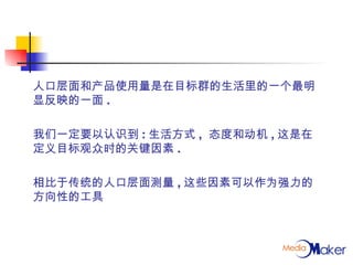 人口层面和产品使用量是在目标群的生活里的一个最明显反映的一面 . 我们一定要以认识到 : 生活方式 ,  态度和动机 , 这是在定义目标观众时的关键因素 . 相比于传统的人口层面测量 , 这些因素可以作为强力的方向性的工具 
