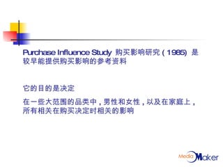 Purchase Influence Study  购买影响研究 ( 1985)  是较早能提供购买影响的参考资料 它的目的是决定 在一些大范围的品类中 , 男性和女性 , 以及在家庭上 , 所有相关在购买决定时相关的影响 