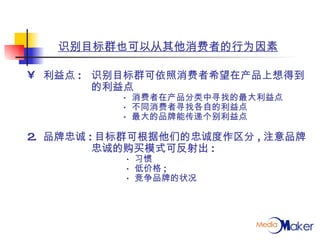 识别目标群也可以从其他消费者的行为因素 利益点 : 识别目标群可依照消费者希望在产品上想得到 的利益点 ·  消费者在产品分类中寻找的最大利益点 ·  不同消费者寻找各自的利益点 ·  最大的品牌能传递个别利益点 2. 品牌忠诚 : 目标群可根据他们的忠诚度作区分 , 注意品牌 忠诚的购买模式可反射出 :   ·  习惯   ·  低价格 ;   ·  竞争品牌的状况 