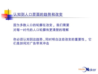 认知到人口层面的趋势和改变 因为多数人口的轮廓在改变 ,  我们需要 对每一时代的人口轮廓有更清楚的理解 你必须认知到这趋势 , 同时明白这些改变的重要性 ,  它们是如何对广告带来冲击 