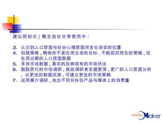 建议把知识 / 概念放在日常使用中 : 认识到人口层面与社会心理层面所发生改变的位置 回顾策略 , 确保你不是在用古老的目标 . 不能容忍现在的策略 , 但在用过期的人口层面数据  寻找市场数据 , 真实的反映现有的市场状况 鼓励质化的市场调研 , 挑战调研者发掘更深 , 更广的人口层面分析 ,  以更佳的数据武装 , 可建立更佳的市场策略 运用媒介调研 , 找出不同目标在产品与媒体上的消费量 
