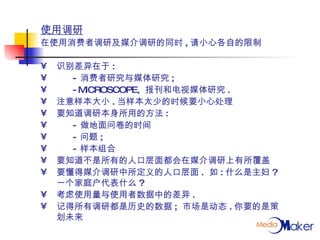 使用调研 在使用消费者调研及媒介调研的同时 , 请小心各自的限制 识别差异在于 : - 消费者研究与媒体研究 ; -MICROSCOPE,  报刊和电视媒体研究 . 注意样本大小 . 当样本太少的时候要小心处理 要知道调研本身所用的方法 :  - 做地面问卷的时间 - 问题 ; - 样本组合 要知道不是所有的人口层面都会在媒介调研上有所覆盖 要懂得媒介调研中所定义的人口层面 .  如 : 什么是主妇 ?  一个家庭户代表什么 ? 考虑使用量与使用者数据中的差异 . 记得所有调研都是历史的数据 ;  市场是动态 . 你要的是策划未来 