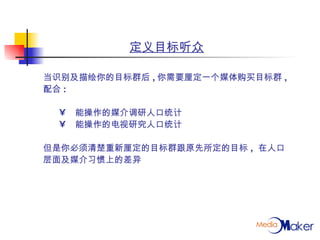 定义目标听众 当识别及描绘你的目标群后 , 你需要厘定一个媒体购买目标群 , 配合 : 能操作的媒介调研人口统计 能操作的电视研究人口统计 但是你必须清楚重新厘定的目标群跟原先所定的目标 ,  在人口 层面及媒介习惯上的差异 