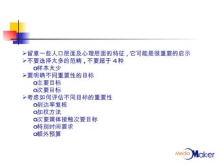 留意一些人口层面及心理层面的特征 , 它可能是很重要的启示 不要选择太多的范畴 , 不要超于 4 种 样本太少 要明确不同重要性的目标 主要目标 次要目标 考虑如何评估不同目标的重要性 到达率复核 加权方法 次要媒体接触次要目标 特别时间要求 额外预算 