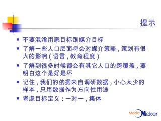 提示 不要混淆用家目标跟媒介目标 了解一些人口层面将会对媒介策略 , 策划有很大的影响 ( 语言 , 教育程度 ) 了解到很多时候都会有其它人口的跨覆盖 , 要明白这个是好是坏 记住 , 我们的依据来自调研数据 , 小心太少的样本 , 只用数据作为方向性用途 考虑目标定义 : 一对一 , 集体 