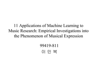 11 Applications of Machine Learning to Music Research: Empirical Investigations into the Phenomenon of Musical Expression 99419-811 이 인 복 