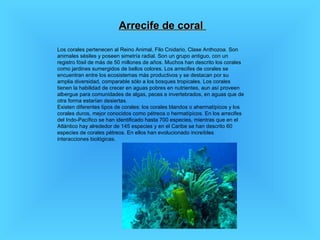 Arrecife de coral  Los corales pertenecen al Reino Animal, Filo Cnidario, Clase Anthozoa. Son animales sésiles y poseen simetría radial. Son un grupo antiguo, con un registro fósil de más de 50 millones de años. Muchos han descrito los corales como jardines sumergidos de bellos colores. Los arrecifes de corales se encuentran entre los ecosistemas más productivos y se destacan por su amplia diversidad, comparable sólo a los bosques tropicales. Los corales tienen la habilidad de crecer en aguas pobres en nutrientes, aun así proveen albergue para comunidades de algas, peces e invertebrados, en aguas que de otra forma estarían desiertas.  Existen diferentes tipos de corales: los corales blandos o ahermatípicos y los corales duros, mejor conocidos como pétreos o hermatípicos. En los arrecifes del Indo-Pacífico se han identificado hasta 700 especies, mientras que en el Atlántico hay alrededor de 145 especies y en el Caribe se han descrito 60 especies de corales pétreos. En ellos han evolucionado increíbles interacciones biológicas.  
